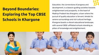 Beyond Boundaries:
Exploring the Top CBSE
Schools in Khargone
Education, the cornerstone of progress and
development, is a beacon guiding societies towards
enlightenment and prosperity. In the heart of
Madhya Pradesh lies Khargone, a town where the
pursuit of quality education is fervent. Amidst its
serene surroundings and rich cultural heritage,
Khargone boasts a vibrant educational landscape,
with several CBSE-affiliated schools standing as
pillars of knowledge and enlightenment.
 