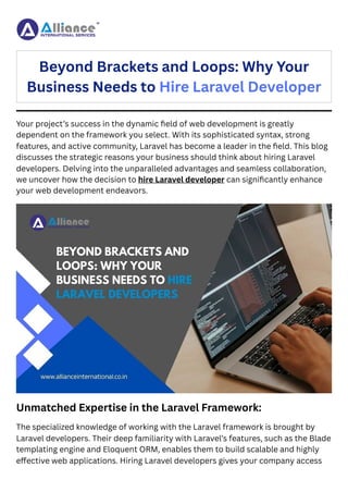 Your project’s success in the dynamic field of web development is greatly
dependent on the framework you select. With its sophisticated syntax, strong
features, and active community, Laravel has become a leader in the field. This blog
discusses the strategic reasons your business should think about hiring Laravel
developers. Delving into the unparalleled advantages and seamless collaboration,
we uncover how the decision to hire Laravel developer can significantly enhance
your web development endeavors.
Unmatched Expertise in the Laravel Framework:
The specialized knowledge of working with the Laravel framework is brought by
Laravel developers. Their deep familiarity with Laravel’s features, such as the Blade
templating engine and Eloquent ORM, enables them to build scalable and highly
effective web applications. Hiring Laravel developers gives your company access
Beyond Brackets and Loops: Why Your
Business Needs to Hire Laravel Developer
 