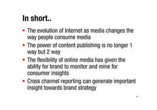 In short..
 The evolution of Internet as media changes the
 way people consume media
 The power of content publishing is no longer 1
 way but 2 way
 The flexibility of online media has given the
 ability for brand to monitor and mine for
 consumer insights
 Cross channel reporting can generate important
 insight towards brand strategy
 