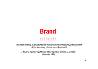 Brand
The brand meaning is the set of beliefs that consumers hold about a particular brand
                  (Kotler, Armstrong, Saunders and Wong 2002)

      A brand is a person’s gut feeling about a product, service, or company
                                 (Neumeier, 2008)
 