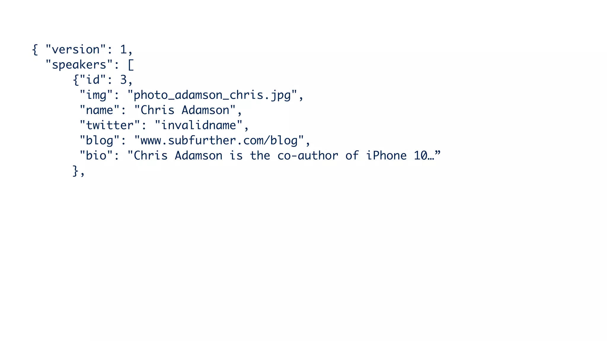 { "version": 1,
"speakers": [
{"id": 3,
"img": "photo_adamson_chris.jpg",
"name": "Chris Adamson",
"twitter": "invalidname",
"blog": "www.subfurther.com/blog",
"bio": "Chris Adamson is the co-author of iPhone 10…”
},
 