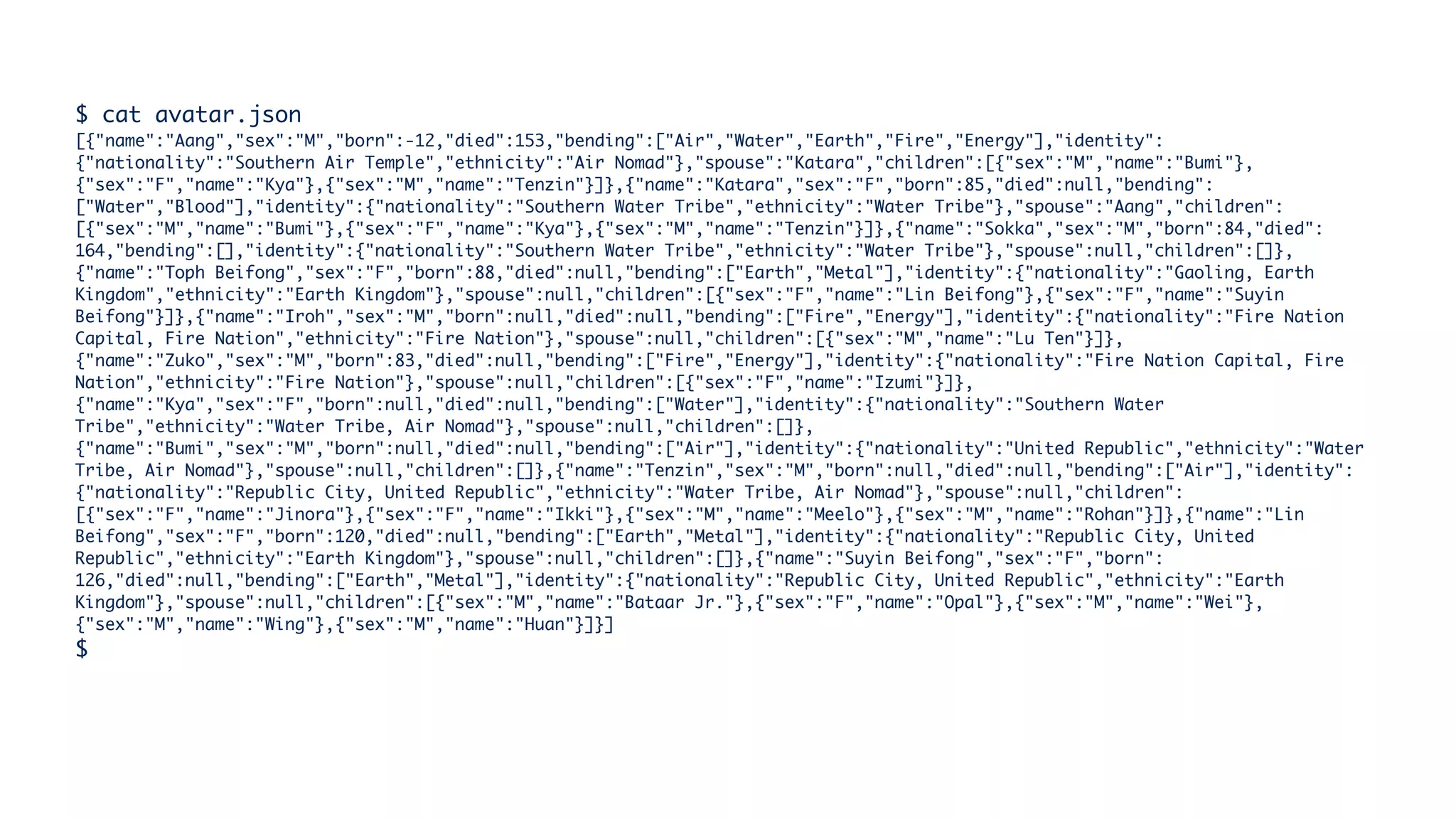 $ cat avatar.json
[{"name":"Aang","sex":"M","born":-12,"died":153,"bending":["Air","Water","Earth","Fire","Energy"],"identity":
{"nationality":"Southern Air Temple","ethnicity":"Air Nomad"},"spouse":"Katara","children":[{"sex":"M","name":"Bumi"},
{"sex":"F","name":"Kya"},{"sex":"M","name":"Tenzin"}]},{"name":"Katara","sex":"F","born":85,"died":null,"bending":
["Water","Blood"],"identity":{"nationality":"Southern Water Tribe","ethnicity":"Water Tribe"},"spouse":"Aang","children":
[{"sex":"M","name":"Bumi"},{"sex":"F","name":"Kya"},{"sex":"M","name":"Tenzin"}]},{"name":"Sokka","sex":"M","born":84,"died":
164,"bending":[],"identity":{"nationality":"Southern Water Tribe","ethnicity":"Water Tribe"},"spouse":null,"children":[]},
{"name":"Toph Beifong","sex":"F","born":88,"died":null,"bending":["Earth","Metal"],"identity":{"nationality":"Gaoling, Earth
Kingdom","ethnicity":"Earth Kingdom"},"spouse":null,"children":[{"sex":"F","name":"Lin Beifong"},{"sex":"F","name":"Suyin
Beifong"}]},{"name":"Iroh","sex":"M","born":null,"died":null,"bending":["Fire","Energy"],"identity":{"nationality":"Fire Nation
Capital, Fire Nation","ethnicity":"Fire Nation"},"spouse":null,"children":[{"sex":"M","name":"Lu Ten"}]},
{"name":"Zuko","sex":"M","born":83,"died":null,"bending":["Fire","Energy"],"identity":{"nationality":"Fire Nation Capital, Fire
Nation","ethnicity":"Fire Nation"},"spouse":null,"children":[{"sex":"F","name":"Izumi"}]},
{"name":"Kya","sex":"F","born":null,"died":null,"bending":["Water"],"identity":{"nationality":"Southern Water
Tribe","ethnicity":"Water Tribe, Air Nomad"},"spouse":null,"children":[]},
{"name":"Bumi","sex":"M","born":null,"died":null,"bending":["Air"],"identity":{"nationality":"United Republic","ethnicity":"Water
Tribe, Air Nomad"},"spouse":null,"children":[]},{"name":"Tenzin","sex":"M","born":null,"died":null,"bending":["Air"],"identity":
{"nationality":"Republic City, United Republic","ethnicity":"Water Tribe, Air Nomad"},"spouse":null,"children":
[{"sex":"F","name":"Jinora"},{"sex":"F","name":"Ikki"},{"sex":"M","name":"Meelo"},{"sex":"M","name":"Rohan"}]},{"name":"Lin
Beifong","sex":"F","born":120,"died":null,"bending":["Earth","Metal"],"identity":{"nationality":"Republic City, United
Republic","ethnicity":"Earth Kingdom"},"spouse":null,"children":[]},{"name":"Suyin Beifong","sex":"F","born":
126,"died":null,"bending":["Earth","Metal"],"identity":{"nationality":"Republic City, United Republic","ethnicity":"Earth
Kingdom"},"spouse":null,"children":[{"sex":"M","name":"Bataar Jr."},{"sex":"F","name":"Opal"},{"sex":"M","name":"Wei"},
{"sex":"M","name":"Wing"},{"sex":"M","name":"Huan"}]}]
$
 