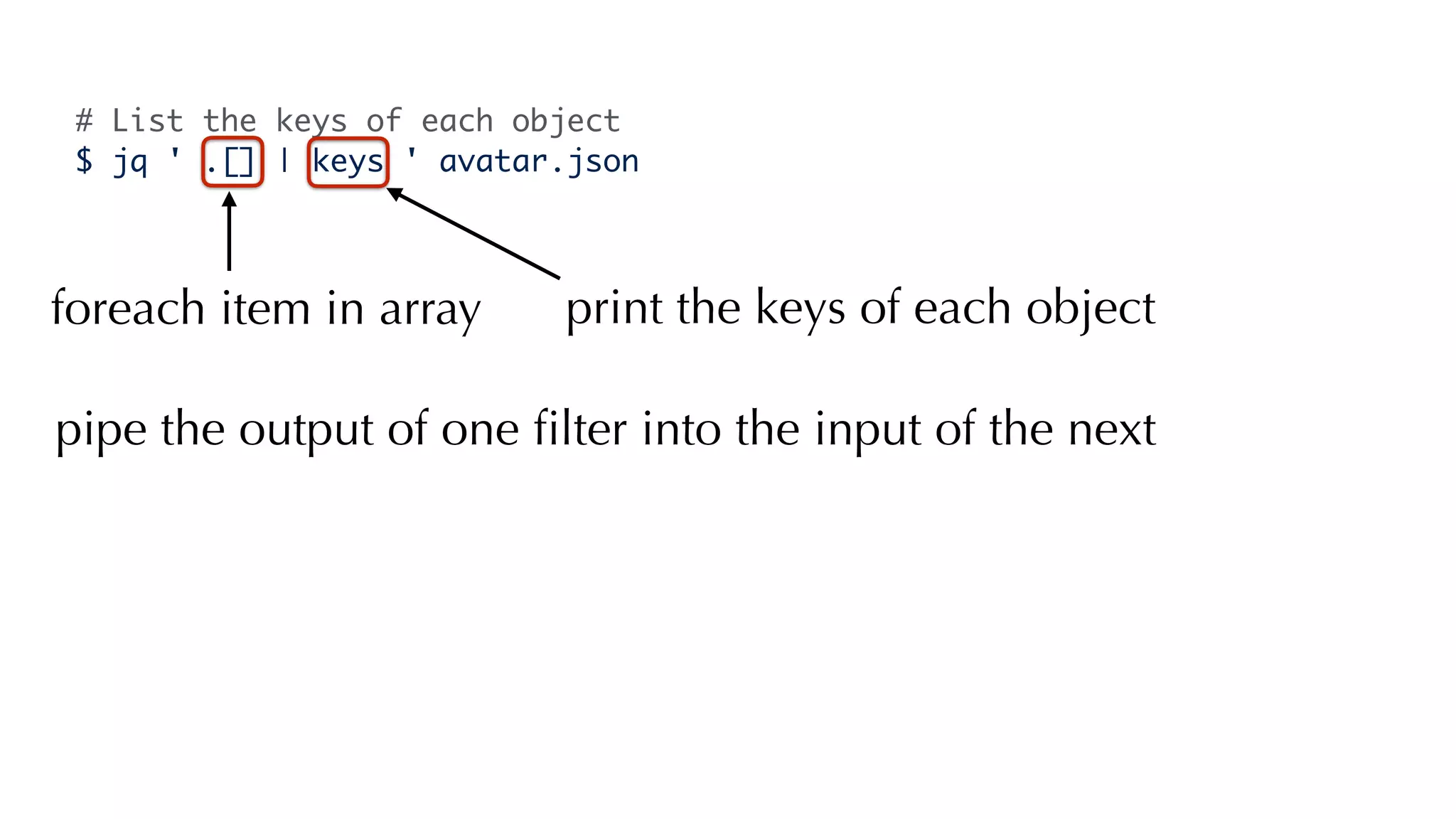 # List the keys of each object
$ jq ' .[] | keys ' avatar.json
foreach item in array print the keys of each object
pipe the output of one ﬁlter into the input of the next
 