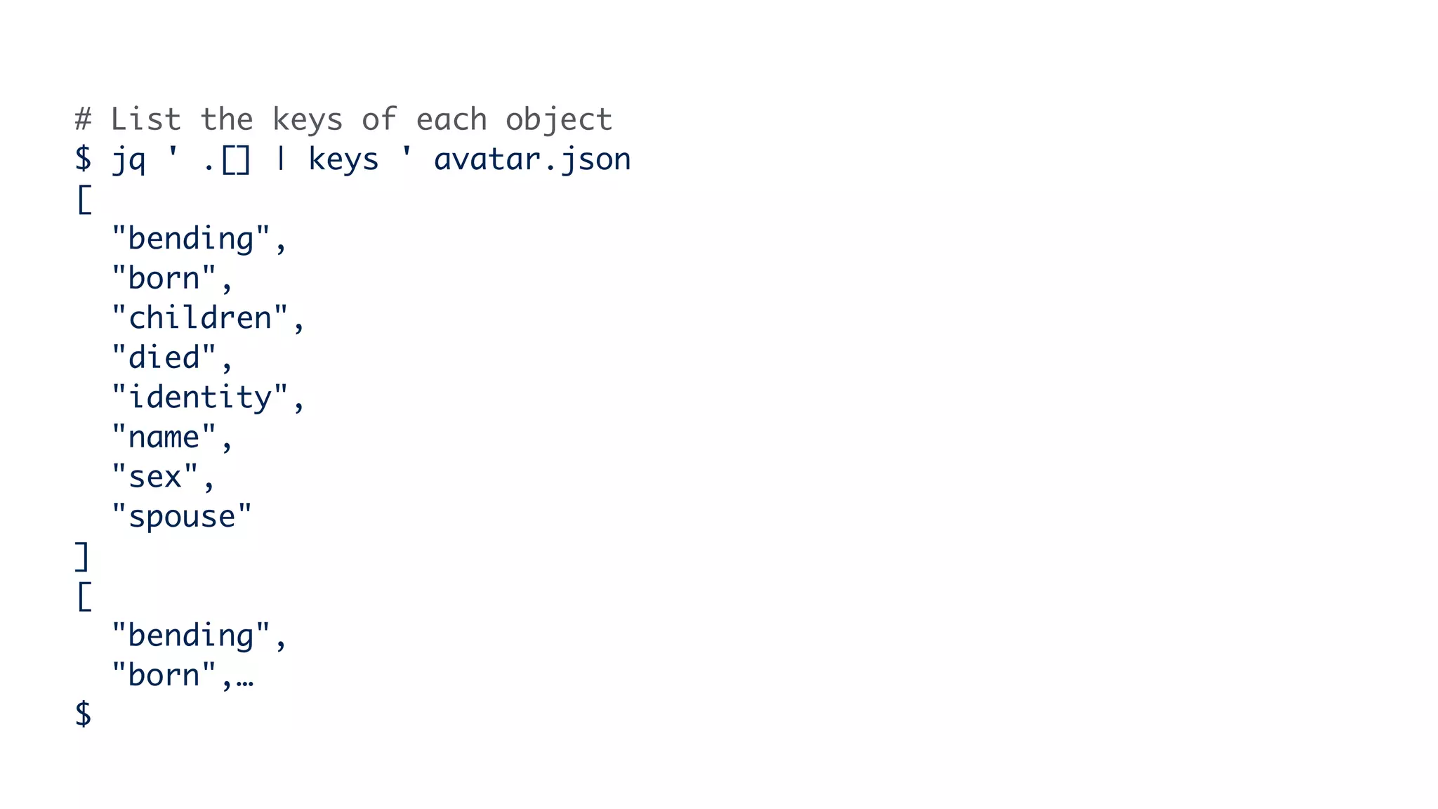 # List the keys of each object
$ jq ' .[] | keys ' avatar.json
[
"bending",
"born",
"children",
"died",
"identity",
"name",
"sex",
"spouse"
]
[
"bending",
"born",…
$
 