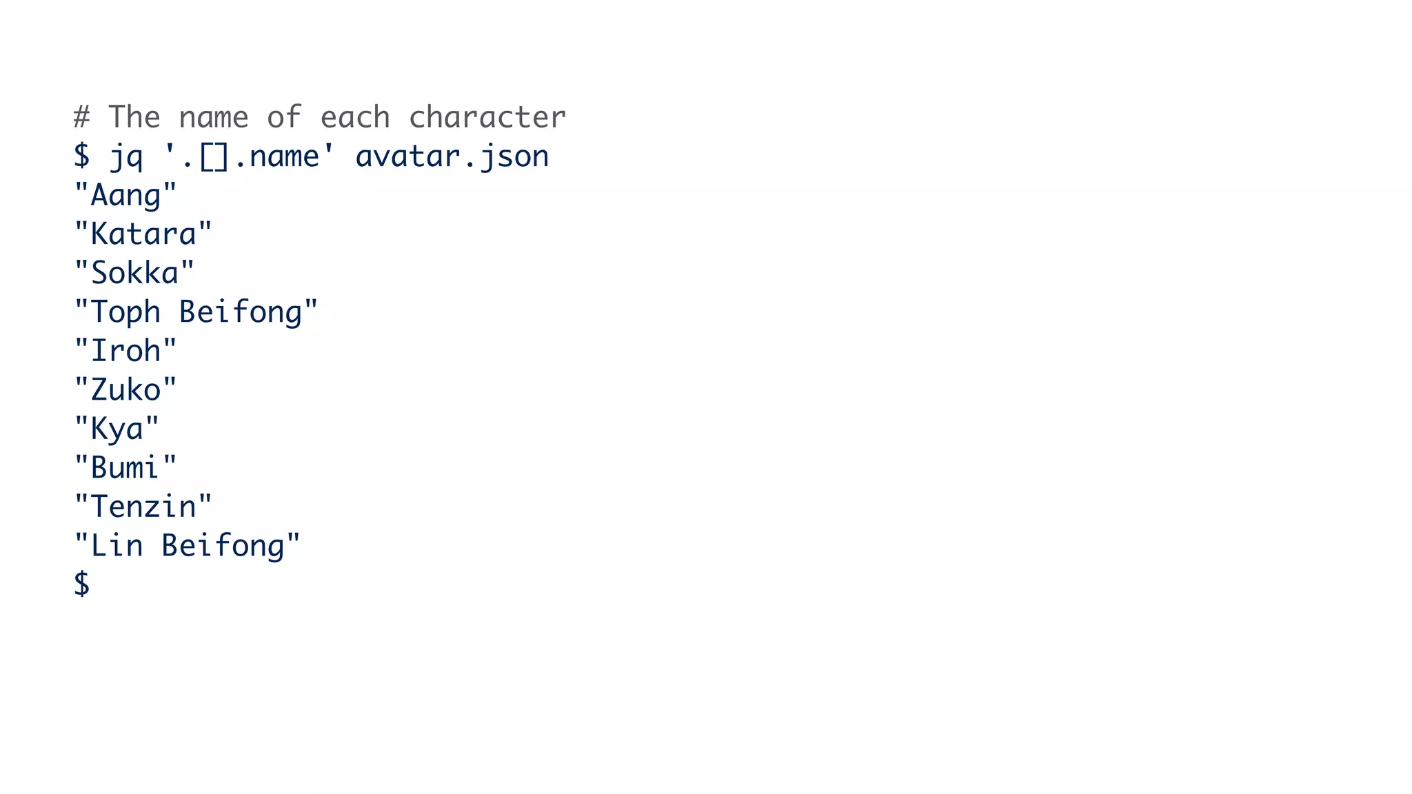 # The name of each character
$ jq '.[].name' avatar.json
"Aang"
"Katara"
"Sokka"
"Toph Beifong"
"Iroh"
"Zuko"
"Kya"
"Bumi"
"Tenzin"
"Lin Beifong"
$
 