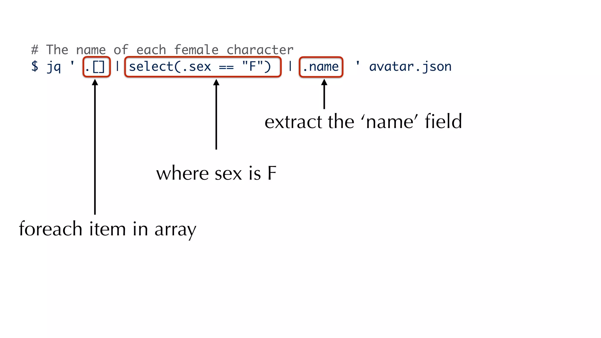 # The name of each female character
$ jq ' .[] | select(.sex == "F") | .name ' avatar.json
foreach item in array
extract the ‘name’ ﬁeld
where sex is F
 