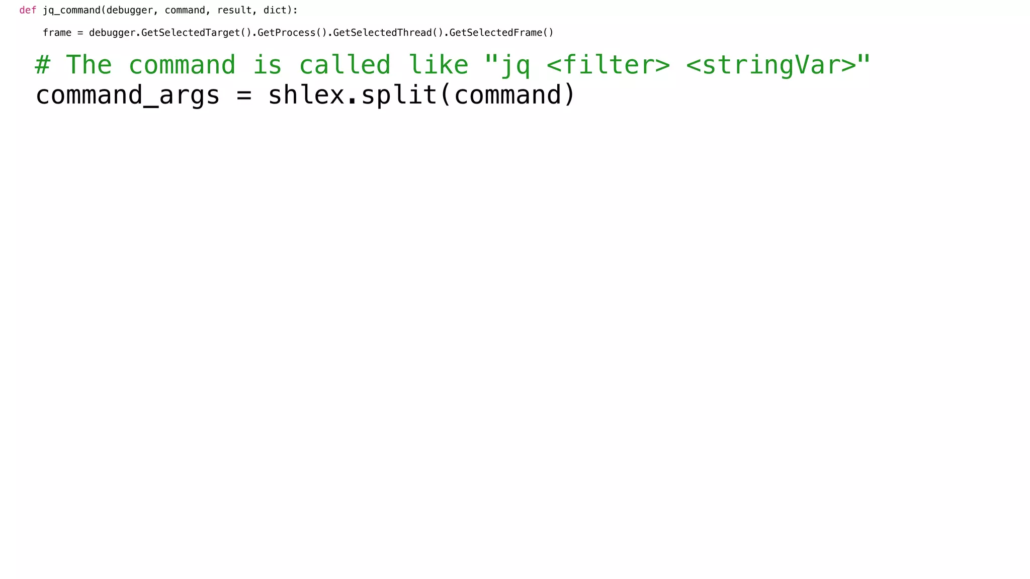 def jq_command(debugger, command, result, dict):
frame = debugger.GetSelectedTarget().GetProcess().GetSelectedThread().GetSelectedFrame()
# The command is called like "jq <filter> <stringVar>"
command_args = shlex.split(command)
 