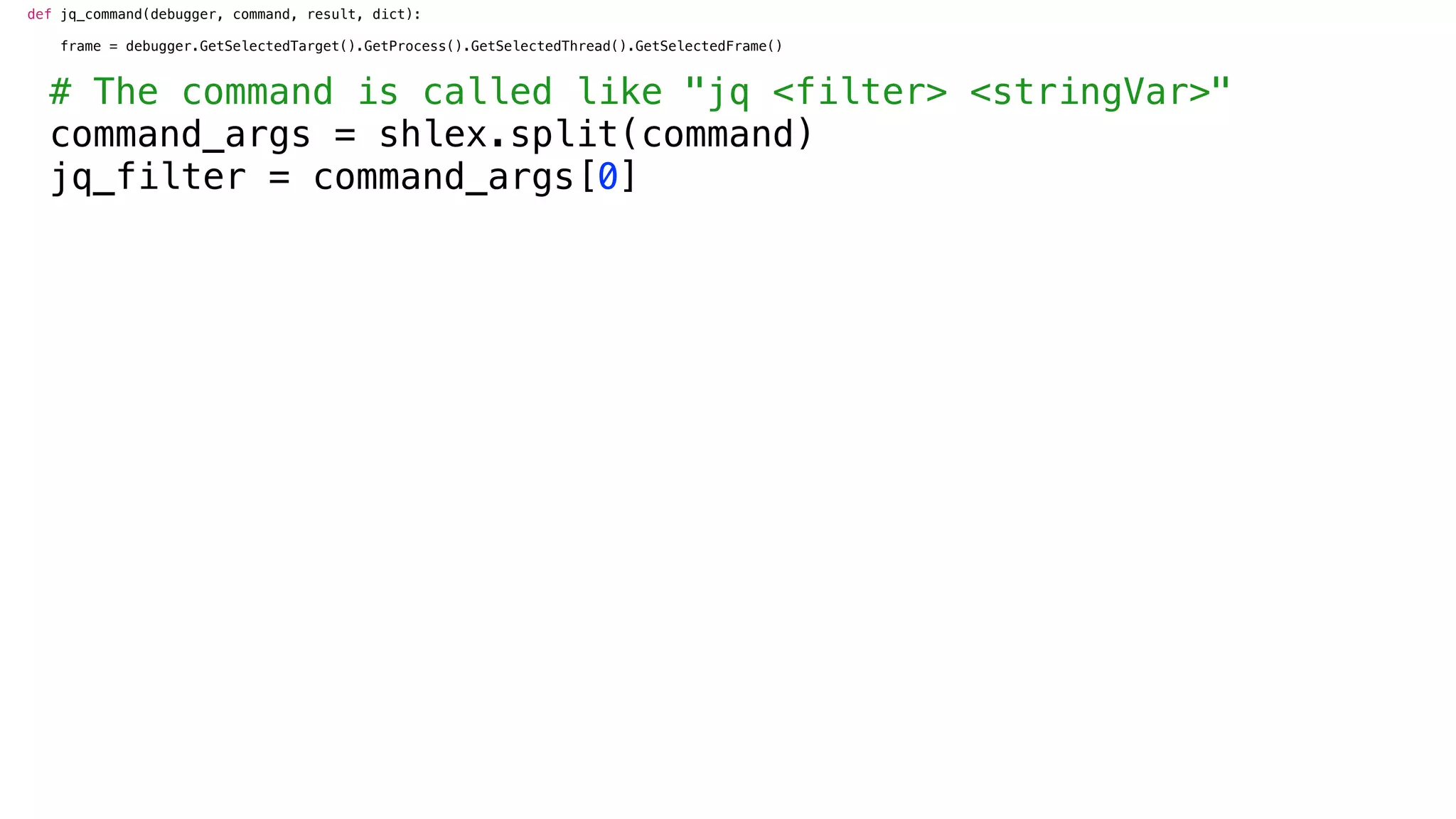 def jq_command(debugger, command, result, dict):
frame = debugger.GetSelectedTarget().GetProcess().GetSelectedThread().GetSelectedFrame()
# The command is called like "jq <filter> <stringVar>"
command_args = shlex.split(command)
jq_filter = command_args[0]
 
