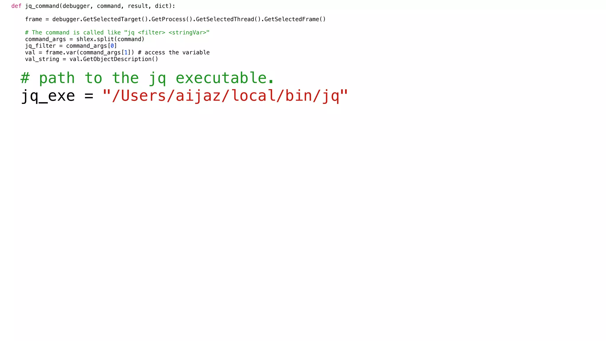 def jq_command(debugger, command, result, dict):
frame = debugger.GetSelectedTarget().GetProcess().GetSelectedThread().GetSelectedFrame()
# The command is called like "jq <filter> <stringVar>"
command_args = shlex.split(command)
jq_filter = command_args[0]
val = frame.var(command_args[1]) # access the variable
val_string = val.GetObjectDescription()
# path to the jq executable.
jq_exe = "/Users/aijaz/local/bin/jq"
 