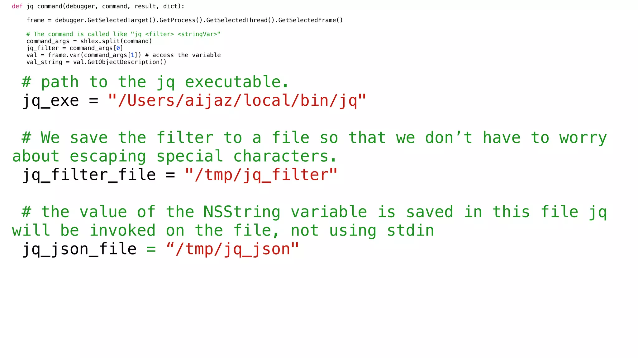 def jq_command(debugger, command, result, dict):
frame = debugger.GetSelectedTarget().GetProcess().GetSelectedThread().GetSelectedFrame()
# The command is called like "jq <filter> <stringVar>"
command_args = shlex.split(command)
jq_filter = command_args[0]
val = frame.var(command_args[1]) # access the variable
val_string = val.GetObjectDescription()
# path to the jq executable.
jq_exe = "/Users/aijaz/local/bin/jq"
# We save the filter to a file so that we don’t have to worry
about escaping special characters.
jq_filter_file = "/tmp/jq_filter"
# the value of the NSString variable is saved in this file jq
will be invoked on the file, not using stdin
jq_json_file = “/tmp/jq_json"
 