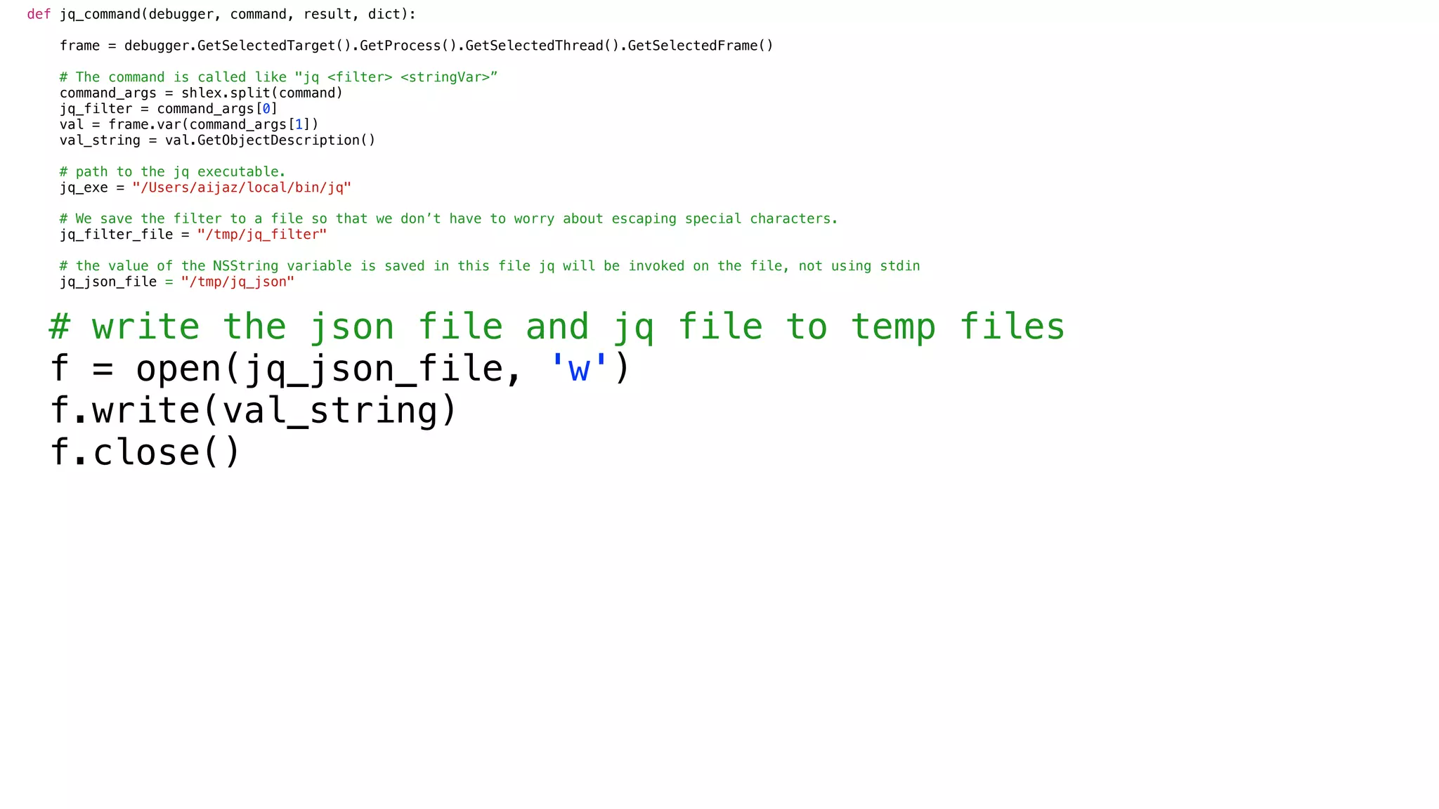 def jq_command(debugger, command, result, dict):
frame = debugger.GetSelectedTarget().GetProcess().GetSelectedThread().GetSelectedFrame()
# The command is called like "jq <filter> <stringVar>”
command_args = shlex.split(command)
jq_filter = command_args[0]
val = frame.var(command_args[1])
val_string = val.GetObjectDescription()
# path to the jq executable.
jq_exe = "/Users/aijaz/local/bin/jq"
# We save the filter to a file so that we don’t have to worry about escaping special characters.
jq_filter_file = "/tmp/jq_filter"
# the value of the NSString variable is saved in this file jq will be invoked on the file, not using stdin
jq_json_file = "/tmp/jq_json"
# write the json file and jq file to temp files
f = open(jq_json_file, 'w')
f.write(val_string)
f.close()
 
