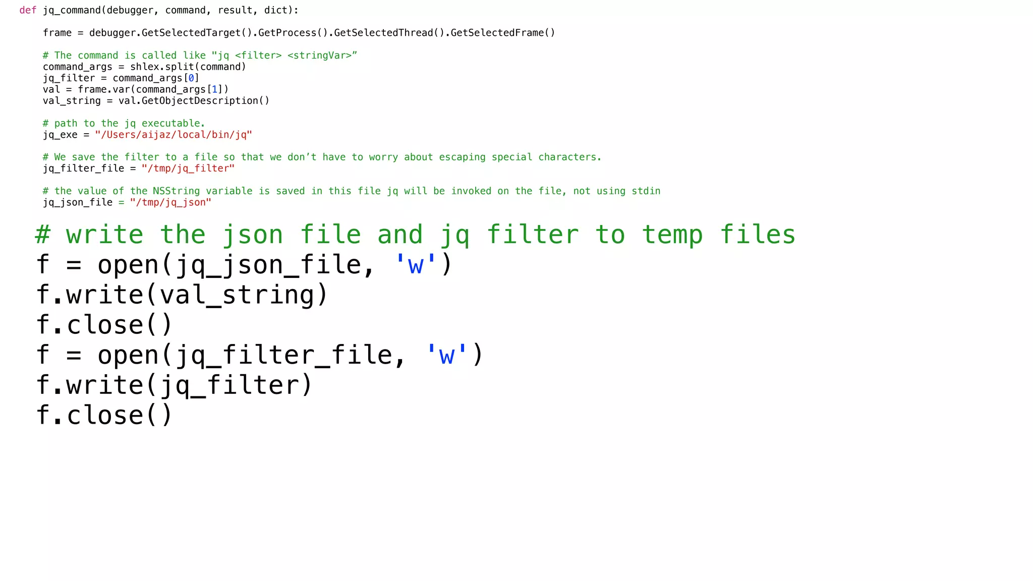 def jq_command(debugger, command, result, dict):
frame = debugger.GetSelectedTarget().GetProcess().GetSelectedThread().GetSelectedFrame()
# The command is called like "jq <filter> <stringVar>”
command_args = shlex.split(command)
jq_filter = command_args[0]
val = frame.var(command_args[1])
val_string = val.GetObjectDescription()
# path to the jq executable.
jq_exe = "/Users/aijaz/local/bin/jq"
# We save the filter to a file so that we don’t have to worry about escaping special characters.
jq_filter_file = "/tmp/jq_filter"
# the value of the NSString variable is saved in this file jq will be invoked on the file, not using stdin
jq_json_file = "/tmp/jq_json"
# write the json file and jq filter to temp files
f = open(jq_json_file, 'w')
f.write(val_string)
f.close()
f = open(jq_filter_file, 'w')
f.write(jq_filter)
f.close()
 