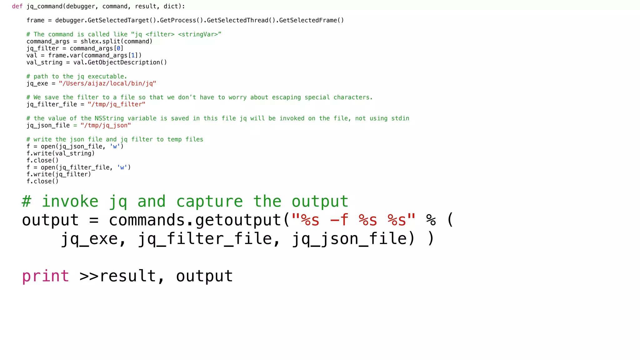def jq_command(debugger, command, result, dict):
frame = debugger.GetSelectedTarget().GetProcess().GetSelectedThread().GetSelectedFrame()
# The command is called like "jq <filter> <stringVar>”
command_args = shlex.split(command)
jq_filter = command_args[0]
val = frame.var(command_args[1])
val_string = val.GetObjectDescription()
# path to the jq executable.
jq_exe = "/Users/aijaz/local/bin/jq"
# We save the filter to a file so that we don’t have to worry about escaping special characters.
jq_filter_file = "/tmp/jq_filter"
# the value of the NSString variable is saved in this file jq will be invoked on the file, not using stdin
jq_json_file = "/tmp/jq_json"
# write the json file and jq filter to temp files
f = open(jq_json_file, 'w')
f.write(val_string)
f.close()
f = open(jq_filter_file, 'w')
f.write(jq_filter)
f.close()
# invoke jq and capture the output
output = commands.getoutput("%s -f %s %s" % (
jq_exe, jq_filter_file, jq_json_file) )
print >>result, output
 