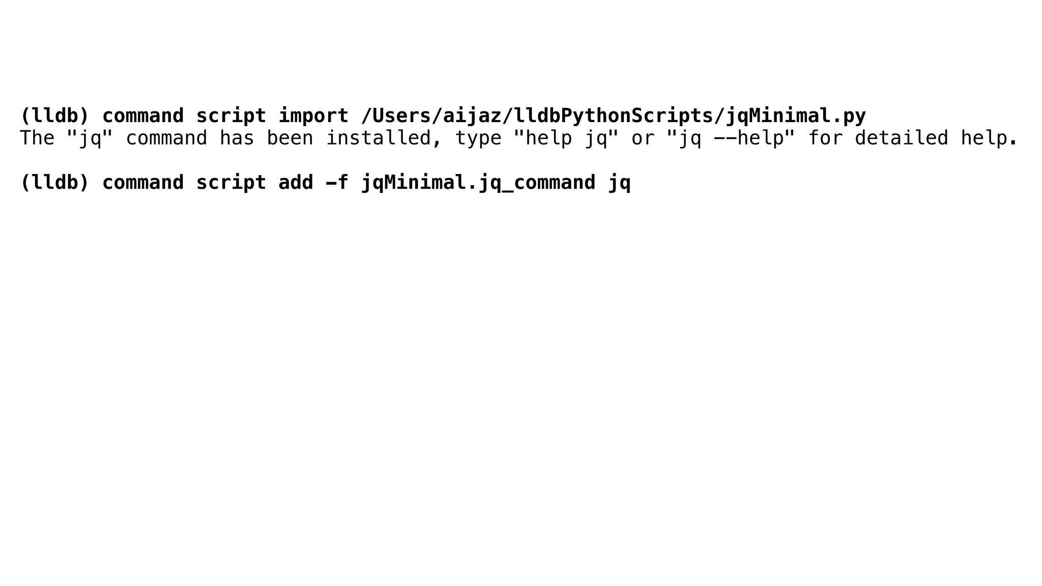 (lldb) command script import /Users/aijaz/lldbPythonScripts/jqMinimal.py
The "jq" command has been installed, type "help jq" or "jq --help" for detailed help.
(lldb) command script add -f jqMinimal.jq_command jq
 