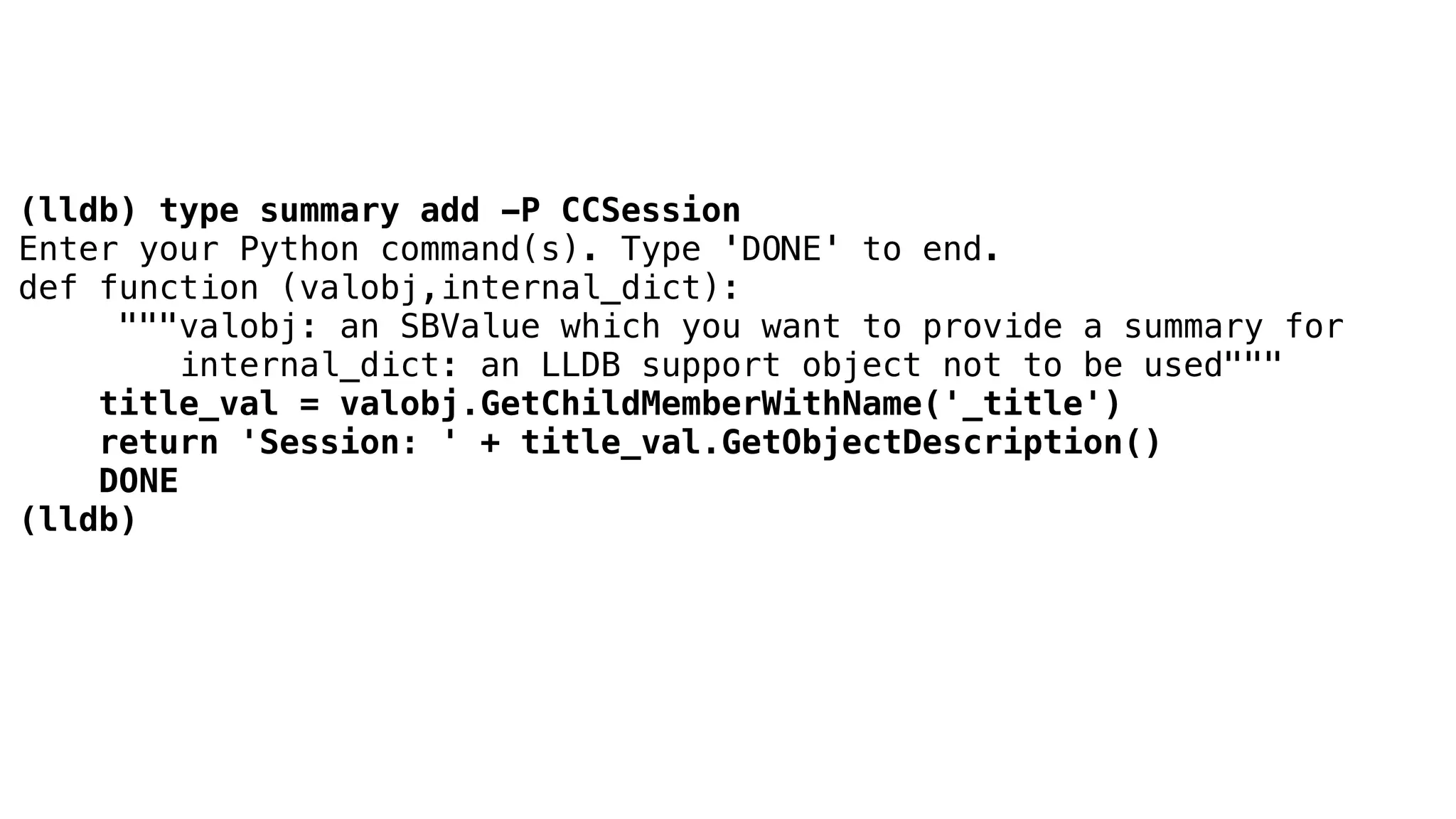(lldb) type summary add -P CCSession
Enter your Python command(s). Type 'DONE' to end.
def function (valobj,internal_dict):
"""valobj: an SBValue which you want to provide a summary for
internal_dict: an LLDB support object not to be used"""
title_val = valobj.GetChildMemberWithName('_title')
return 'Session: ' + title_val.GetObjectDescription()
DONE
(lldb)
 