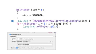 NSInteger size = 5;
{
size = 5000000;
}
_payload = [NSMutableArray arrayWithCapacity:size];
for (NSInteger i = 0; i < size; i++) {
[_payload addObject:@(i)];
}
 