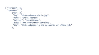 { "version": 1,
"speakers": [
{"id": 3,
"img": "photo_adamson_chris.jpg",
"name": "Chris Adamson",
"twitter": "invalidname",
"blog": "www.subfurther.com/blog",
"bio": "Chris Adamson is the co-author of iPhone 10…”
},
 