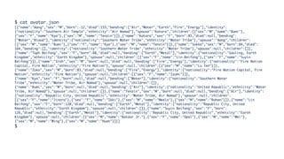 $ cat avatar.json
[{"name":"Aang","sex":"M","born":-12,"died":153,"bending":["Air","Water","Earth","Fire","Energy"],"identity":
{"nationality":"Southern Air Temple","ethnicity":"Air Nomad"},"spouse":"Katara","children":[{"sex":"M","name":"Bumi"},
{"sex":"F","name":"Kya"},{"sex":"M","name":"Tenzin"}]},{"name":"Katara","sex":"F","born":85,"died":null,"bending":
["Water","Blood"],"identity":{"nationality":"Southern Water Tribe","ethnicity":"Water Tribe"},"spouse":"Aang","children":
[{"sex":"M","name":"Bumi"},{"sex":"F","name":"Kya"},{"sex":"M","name":"Tenzin"}]},{"name":"Sokka","sex":"M","born":84,"died":
164,"bending":[],"identity":{"nationality":"Southern Water Tribe","ethnicity":"Water Tribe"},"spouse":null,"children":[]},
{"name":"Toph Beifong","sex":"F","born":88,"died":null,"bending":["Earth","Metal"],"identity":{"nationality":"Gaoling, Earth
Kingdom","ethnicity":"Earth Kingdom"},"spouse":null,"children":[{"sex":"F","name":"Lin Beifong"},{"sex":"F","name":"Suyin
Beifong"}]},{"name":"Iroh","sex":"M","born":null,"died":null,"bending":["Fire","Energy"],"identity":{"nationality":"Fire Nation
Capital, Fire Nation","ethnicity":"Fire Nation"},"spouse":null,"children":[{"sex":"M","name":"Lu Ten"}]},
{"name":"Zuko","sex":"M","born":83,"died":null,"bending":["Fire","Energy"],"identity":{"nationality":"Fire Nation Capital, Fire
Nation","ethnicity":"Fire Nation"},"spouse":null,"children":[{"sex":"F","name":"Izumi"}]},
{"name":"Kya","sex":"F","born":null,"died":null,"bending":["Water"],"identity":{"nationality":"Southern Water
Tribe","ethnicity":"Water Tribe, Air Nomad"},"spouse":null,"children":[]},
{"name":"Bumi","sex":"M","born":null,"died":null,"bending":["Air"],"identity":{"nationality":"United Republic","ethnicity":"Water
Tribe, Air Nomad"},"spouse":null,"children":[]},{"name":"Tenzin","sex":"M","born":null,"died":null,"bending":["Air"],"identity":
{"nationality":"Republic City, United Republic","ethnicity":"Water Tribe, Air Nomad"},"spouse":null,"children":
[{"sex":"F","name":"Jinora"},{"sex":"F","name":"Ikki"},{"sex":"M","name":"Meelo"},{"sex":"M","name":"Rohan"}]},{"name":"Lin
Beifong","sex":"F","born":120,"died":null,"bending":["Earth","Metal"],"identity":{"nationality":"Republic City, United
Republic","ethnicity":"Earth Kingdom"},"spouse":null,"children":[]},{"name":"Suyin Beifong","sex":"F","born":
126,"died":null,"bending":["Earth","Metal"],"identity":{"nationality":"Republic City, United Republic","ethnicity":"Earth
Kingdom"},"spouse":null,"children":[{"sex":"M","name":"Bataar Jr."},{"sex":"F","name":"Opal"},{"sex":"M","name":"Wei"},
{"sex":"M","name":"Wing"},{"sex":"M","name":"Huan"}]}]
$
 