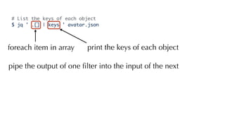 # List the keys of each object
$ jq ' .[] | keys ' avatar.json
foreach item in array print the keys of each object
pipe the output of one ﬁlter into the input of the next
 