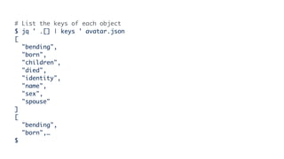 # List the keys of each object
$ jq ' .[] | keys ' avatar.json
[
"bending",
"born",
"children",
"died",
"identity",
"name",
"sex",
"spouse"
]
[
"bending",
"born",…
$
 
