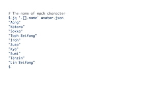 # The name of each character
$ jq '.[].name' avatar.json
"Aang"
"Katara"
"Sokka"
"Toph Beifong"
"Iroh"
"Zuko"
"Kya"
"Bumi"
"Tenzin"
"Lin Beifong"
$
 