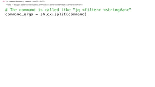 def jq_command(debugger, command, result, dict):
frame = debugger.GetSelectedTarget().GetProcess().GetSelectedThread().GetSelectedFrame()
# The command is called like "jq <filter> <stringVar>"
command_args = shlex.split(command)
 