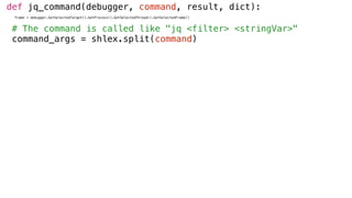 def jq_command(debugger, command, result, dict):
frame = debugger.GetSelectedTarget().GetProcess().GetSelectedThread().GetSelectedFrame()
# The command is called like "jq <filter> <stringVar>"
command_args = shlex.split(command)
 