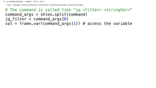 def jq_command(debugger, command, result, dict):
frame = debugger.GetSelectedTarget().GetProcess().GetSelectedThread().GetSelectedFrame()
# The command is called like "jq <filter> <stringVar>"
command_args = shlex.split(command)
jq_filter = command_args[0]
val = frame.var(command_args[1]) # access the variable
 