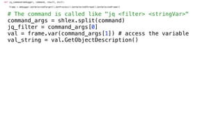 def jq_command(debugger, command, result, dict):
frame = debugger.GetSelectedTarget().GetProcess().GetSelectedThread().GetSelectedFrame()
# The command is called like "jq <filter> <stringVar>"
command_args = shlex.split(command)
jq_filter = command_args[0]
val = frame.var(command_args[1]) # access the variable
val_string = val.GetObjectDescription()
 
