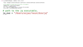def jq_command(debugger, command, result, dict):
frame = debugger.GetSelectedTarget().GetProcess().GetSelectedThread().GetSelectedFrame()
# The command is called like "jq <filter> <stringVar>"
command_args = shlex.split(command)
jq_filter = command_args[0]
val = frame.var(command_args[1]) # access the variable
val_string = val.GetObjectDescription()
# path to the jq executable.
jq_exe = "/Users/aijaz/local/bin/jq"
 