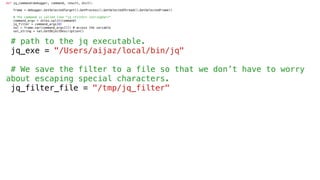 def jq_command(debugger, command, result, dict):
frame = debugger.GetSelectedTarget().GetProcess().GetSelectedThread().GetSelectedFrame()
# The command is called like "jq <filter> <stringVar>"
command_args = shlex.split(command)
jq_filter = command_args[0]
val = frame.var(command_args[1]) # access the variable
val_string = val.GetObjectDescription()
# path to the jq executable.
jq_exe = "/Users/aijaz/local/bin/jq"
# We save the filter to a file so that we don’t have to worry
about escaping special characters.
jq_filter_file = "/tmp/jq_filter"
 