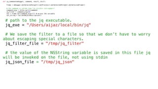 def jq_command(debugger, command, result, dict):
frame = debugger.GetSelectedTarget().GetProcess().GetSelectedThread().GetSelectedFrame()
# The command is called like "jq <filter> <stringVar>"
command_args = shlex.split(command)
jq_filter = command_args[0]
val = frame.var(command_args[1]) # access the variable
val_string = val.GetObjectDescription()
# path to the jq executable.
jq_exe = "/Users/aijaz/local/bin/jq"
# We save the filter to a file so that we don’t have to worry
about escaping special characters.
jq_filter_file = "/tmp/jq_filter"
# the value of the NSString variable is saved in this file jq
will be invoked on the file, not using stdin
jq_json_file = “/tmp/jq_json"
 