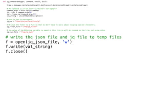 def jq_command(debugger, command, result, dict):
frame = debugger.GetSelectedTarget().GetProcess().GetSelectedThread().GetSelectedFrame()
# The command is called like "jq <filter> <stringVar>”
command_args = shlex.split(command)
jq_filter = command_args[0]
val = frame.var(command_args[1])
val_string = val.GetObjectDescription()
# path to the jq executable.
jq_exe = "/Users/aijaz/local/bin/jq"
# We save the filter to a file so that we don’t have to worry about escaping special characters.
jq_filter_file = "/tmp/jq_filter"
# the value of the NSString variable is saved in this file jq will be invoked on the file, not using stdin
jq_json_file = "/tmp/jq_json"
# write the json file and jq file to temp files
f = open(jq_json_file, 'w')
f.write(val_string)
f.close()
 