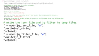 def jq_command(debugger, command, result, dict):
frame = debugger.GetSelectedTarget().GetProcess().GetSelectedThread().GetSelectedFrame()
# The command is called like "jq <filter> <stringVar>”
command_args = shlex.split(command)
jq_filter = command_args[0]
val = frame.var(command_args[1])
val_string = val.GetObjectDescription()
# path to the jq executable.
jq_exe = "/Users/aijaz/local/bin/jq"
# We save the filter to a file so that we don’t have to worry about escaping special characters.
jq_filter_file = "/tmp/jq_filter"
# the value of the NSString variable is saved in this file jq will be invoked on the file, not using stdin
jq_json_file = "/tmp/jq_json"
# write the json file and jq filter to temp files
f = open(jq_json_file, 'w')
f.write(val_string)
f.close()
f = open(jq_filter_file, 'w')
f.write(jq_filter)
f.close()
 