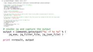 def jq_command(debugger, command, result, dict):
frame = debugger.GetSelectedTarget().GetProcess().GetSelectedThread().GetSelectedFrame()
# The command is called like "jq <filter> <stringVar>”
command_args = shlex.split(command)
jq_filter = command_args[0]
val = frame.var(command_args[1])
val_string = val.GetObjectDescription()
# path to the jq executable.
jq_exe = "/Users/aijaz/local/bin/jq"
# We save the filter to a file so that we don’t have to worry about escaping special characters.
jq_filter_file = "/tmp/jq_filter"
# the value of the NSString variable is saved in this file jq will be invoked on the file, not using stdin
jq_json_file = "/tmp/jq_json"
# write the json file and jq filter to temp files
f = open(jq_json_file, 'w')
f.write(val_string)
f.close()
f = open(jq_filter_file, 'w')
f.write(jq_filter)
f.close()
# invoke jq and capture the output
output = commands.getoutput("%s -f %s %s" % (
jq_exe, jq_filter_file, jq_json_file) )
print >>result, output
 