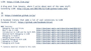 LLDB: https://lldb.llvm.org/
A blog post from January, where I write about most of the same stuff:
Extending LLDB: http://aijaz.net/2017/01/11/lldb-python/index.html
JQ
jq: https://stedolan.github.io/jq/
A Facebook library that adds a lot of cool extensions to LLDB
Facebook Chisel: https://github.com/facebook/chisel
WWDC Sessions:
Debugging Tips and Tricks https://developer.apple.com/videos/play/wwdc2016/417/
What’s new in LLDB: https://developer.apple.com/videos/play/wwdc2015/402/
Introduction to LLDB and the Swift REPL https://developer.apple.com/videos/play/wwdc2014/409/
Advanced Swift Debugging in LLDB https://developer.apple.com/videos/play/wwdc2014/410/
Debugging in Xcode 6 https://developer.apple.com/videos/play/wwdc2014/413/
Debugging with Xcode https://developer.apple.com/videos/play/wwdc2013/407/
* Advanced Debugging with LLDB https://developer.apple.com/videos/play/wwdc2013/413/
* Debugging in Xcode https://developer.apple.com/videos/play/wwdc2012/412/
* Debugging with Xcode https://developer.apple.com/videos/play/wwdc2012/415/
*: Contains material related to this talk
 