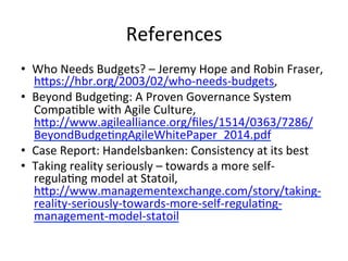 References	
•  Who	Needs	Budgets?	–	Jeremy	Hope	and	Robin	Fraser,	
h7ps://hbr.org/2003/02/who-needs-budgets,		
•  Beyond	BudgeQng:	A	Proven	Governance	System	
CompaQble	with	Agile	Culture,	
h7p://www.agilealliance.org/ﬁles/1514/0363/7286/
BeyondBudgeQngAgileWhitePaper_2014.pdf		
•  Case	Report:	Handelsbanken:	Consistency	at	its	best	
•  Taking	reality	seriously	–	towards	a	more	self-
regulaQng	model	at	Statoil,	
h7p://www.managementexchange.com/story/taking-
reality-seriously-towards-more-self-regulaQng-
management-model-statoil		
 