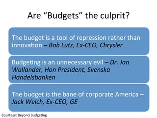 Are	“Budgets”	the	culprit?	
The	budget	is	a	tool	of	repression	rather	than	
innovaQon	–	Bob	Lutz,	Ex-CEO,	Chrysler	
BudgeQng	is	an	unnecessary	evil	–	Dr.	Jan	
Wallander,	Hon	President,	Svenska	
Handelsbanken	
The	budget	is	the	bane	of	corporate	America	–	
Jack	Welch,	Ex-CEO,	GE	
Courtesy:	Beyond	BudgeQng	
 