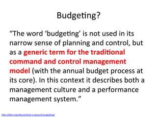 BudgeQng?	
“The	word	‘budgeQng’	is	not	used	in	its	
narrow	sense	of	planning	and	control,	but	
as	a	generic	term	for	the	tradi/onal	
command	and	control	management	
model	(with	the	annual	budget	process	at	
its	core).	In	this	context	it	describes	both	a	
management	culture	and	a	performance	
management	system.”	
h7p://bbrt.org/about/what-is-beyond-budgeQng/		
 