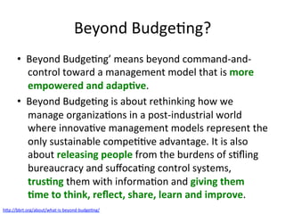 Beyond	BudgeQng?	
•  Beyond	BudgeQng’	means	beyond	command-and-
control	toward	a	management	model	that	is	more	
empowered	and	adap/ve.		
•  Beyond	BudgeQng	is	about	rethinking	how	we	
manage	organizaQons	in	a	post-industrial	world	
where	innovaQve	management	models	represent	the	
only	sustainable	compeQQve	advantage.	It	is	also	
about	releasing	people	from	the	burdens	of	sQﬂing	
bureaucracy	and	suﬀocaQng	control	systems,	
trus/ng	them	with	informaQon	and	giving	them	
/me	to	think,	reﬂect,	share,	learn	and	improve.		
h7p://bbrt.org/about/what-is-beyond-budgeQng/		
 