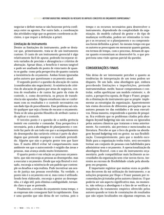 ARTIGOS • BEYOND BUDGETING: INOVAÇÃO OU RESGATE DE ANTIGOS CONCEITOS DO ORÇAMENTO EMPRESARIAL?


negociar e definir metas se não houvesse prévia confi-                    tempo e os recursos necessários para desenvolver o
ança entre os agentes. Por outro lado, a coordenação                      instrumento, dependendo da complexidade da orga-
das atividades exige que os gestores coordenem as de-                     nização, do modelo cultural do gestor e do tipo de
cisões, o que requer a definição a priori.                                mudanças verificadas, podem ser otimizados (o tem-
                                                                          po e os recursos) se o planejamento e os compromis-
Limitação do instrumento                                                  sos forem definidos a priori. Ao mesmo tempo em que
Dentre as limitações do instrumento, pode-se desta-                       os autores se preocupam em mensurar quanto gastam,
car que, primeiramente, trata-se de um instrumento                        em termos de tempo, com o processo, deixam de apu-
custoso. O custo de um instrumento gerencial é algo                       rar quanto economizam ao desenvolvê-lo, o que pro-
relativamente fácil de apurar, podendo incorporar ní-                     porciona uma visão apenas parcial da questão.
veis variados de precisão e abrangência e critérios de
abstração. Apesar disso, o benefício é menos tangível
e pode ser analisado do ponto de vista tanto de quan-                     CONSIDERAÇÕES FINAIS
to se ganha como pela perspectiva de quanto custaria
a inexistência do orçamento. Ambas foram ignoradas                        Não deixa de ser interessante perceber o quanto as
pelos autores que questionam o orçamento anual.                           tendências de interpretação de um tema podem ser
   O segundo ponto é a questão da alocação de custos                      díspares. De um lado, uma abordagem que, embora
(considerados não negociáveis). A existência de crité-                    percebendo limitações e imperfeições, pretende
rios de alocação de gastos por áreas de negócios, cen-                    instrumentalizar, medir, buscar compromissos e con-
tros de resultados e de custos faz parte da visão de                      trolar, enfim aperfeiçoar um modelo existente; e, de
controle, e, como decorrência, os preços de transfe-                      outro, a perspectiva oposta, de Hope e Fraser, pregan-
rência são apurados. Alguns estudiosos não se confor-                     do a eliminação do instrumento que se propõe imple-
mam com os resultados e o controle necessários em                         mentar as estratégias da organização. Aparentemente
um dado tipo de procedimento. Esse problema vai exis-                     tais visões decorrem de diferentes percepções que os
tir qualquer que seja a forma de encarar o orçamento.                     autores possam ter das entidades e de seus executi-
Trata-se de uma questão filosófica de atribuir custos e                   vos. Dessa maneira, respondendo a questão de pesqui-
de aplicar o controle.                                                    sa, fica evidente que os problemas citados pela abor-
   O terceiro ponto é a questão de a média gerência                       dagem beyond budgeting não são novos ou ignorados
insistir em controlar e comandar. Essa perspectiva é                      pelos autores clássicos que trataram o tema anterior-
necessária, pois a abordagem de planejamento e con-                       mente. Ao contrário, são previstos e mencionados na
trole faz parte de um todo em que o acompanhamento                        literatura. Percebe-se que o foco da gestão na aborda-
do desempenho das variáveis críticas é parte da abor-                     gem beyond budgeting está no gestor, na sua flexibili-
dagem que pretende assegurar o resultado pretendi-                        zação. Conseqüentemente, para que o modelo esco-
do. Alguém que não o próprio gestor tem que fazer                         lhido para a organização tenha êxito, será necessário
isso. É muito difícil evitar tal comportamento num                        treinar um conjunto de pessoas com habilidades para
ambiente em que o autocontrole é exigido das áreas e                      administrar sem o orçamento. A operacionalização da
pessoas, mas avança ainda muito lentamente.                               abordagem flexível, com o uso do instrumento orça-
   O quarto ponto é em relação ao processo orçamen-                       mentário, pode compatibilizar mais facilmente as ne-
tário, que não encoraja as pessoas ao desempenho, mas                     cessidades da organização sem criar novos riscos, ine-
a executar o orçamento. Desde que seja flexível e revi-                   rentes ao excesso de flexibilidade criado pela aborda-
sado, encoraja a existência de um padrão que contem-                      gem ora proposta.
ple os desafios e seja realista. Pode incentivar um sen-                     É importante registrar que muitas vezes os proble-
so de justiça nas pessoas envolvidas. Na verdade, o                       mas decorrem da má utilização do instrumento, e as
ponto não é o orçamento em si, mas como é utilizado.                      soluções propostas por Hope e Fraser passam por re-
Sendo bem elaborado, encoraja o gestor ao desempe-                        comendações já tratadas pelos autores clássicos. O que
nho, e é algo útil, pois elimina a ambiguidade, tornan-                   poderia ser um aspecto significativo mas, no momen-
do claro o que se pretende.                                               to, não reforça a abordagem é o fato de se verificar a
   Finalmente, a revisão do orçamento toma tempo, e                       insipiência do tratamento empírico oferecido pelos
as empresas não conseguem fazê-la rapidamente. Essa                       autores quando se trata de constatações de resultados
é uma questão que não deixa de ser curiosa, pois o                        que não sejam localizados em algumas empresas, na



32 •   © RAE   • VOL. 45 • Nº2
 