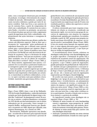 ARTIGOS • BEYOND BUDGETING: INOVAÇÃO OU RESGATE DE ANTIGOS CONCEITOS DO ORÇAMENTO EMPRESARIAL?


tados, com a conseqüente desatenção para atividades                       gestão flexível, sem a existência de um orçamento anual
de produção, tecnologia e determinantes da competi-                       de resultados. Essa abordagem foi aplicada pelo banco
tividade do mercado. Adicionalmente, a própria edu-                       escandinavo Svenska Handelsbanken, que obteve êxi-
cação executiva enfatizava a gestão por meio de nú-                       to gerenciando seus negócios por mais de 25 anos com
meros contábeis. Tudo isso levou a um aumento do                          resultados positivos, embora não superiores à concor-
uso de contratos fixos, a partir do compromisso do                        rência (Hope, 2000).
chefe com o subordinado. O contrato leva em conta a                          O esforço estruturado para trazer respostas à insa-
meta fixada, o incentivo ou premiação, um processo                        tisfação em relação ao orçamento, considerado um
de aceitação do plano que percorre toda a organização                     instrumento rígido, teve seu início num grupo de exe-
a partir da negociação entre chefe e subordinado, com-                    cutivos de organizações com atuações em empresas
prometimento das ações interáreas e cronograma de                         multinacionais, apoiados por consultores. As reuniões,
relatórios.                                                               realizadas a partir de 1997, geraram uma pesquisa rea-
   Há comentários financeiros que afetam a análise dos                    lizada num grupo diversificado de empresas, em ter-
autores sob diferentes aspectos. Pode-se dizer que o                      mos de setores e nacionalidade (Hope e Fraser, 2003).
orçamento foi “seqüestrado” pelos profissionais da                        O foco do estudo estava baseado nas seguintes ques-
engenharia financeira, que o utilizam como controle                       tões: a) existe alguma alternativa para o orçamento?;
remoto para o gerenciamento por números (Hope e                           b) existe algum modelo gerencial?; c) que lições po-
Fraser, 2003, p. xviii). Tentou-se justificar casos como                  dem ser tiradas da implementação?
os da Enron e da WorldCom como decorrência da uti-                           O encaminhamento dessa reunião culminou na
lização do orçamento. Veja-se a declaração do antigo                      abordagem conhecida hoje como beyond budgeting, que
presidente da Enron: “Você tem um orçamento, e pode                       se propõe especificar a formatação de gestão sem a
obter resultados cerca de 2% abaixo do orçamento.                         existência do orçamento anual nas organizações. Ela
Nada além disso é aceitável” (Hope e Fraser, 2003, p.                     se baseia na idéia de que deva existir flexibilidade para
12). Dessa maneira, argumentam esses autores, o or-                       os gestores, o que é obtido a partir de negociações,
çamento leva os executivos a praticarem fraudes ou a                      grande participação dos profissionais da “linha de fren-
se entregarem à prática de “jogos orçamentários”.                         te”, fazendo com que o planejamento e a execução se-
   Após essa análise, os autores sugerem que um sadio                     jam desenvolvidos pelos mesmos atores. A liderança
processo de gestão deve permitir que se atendam aos                       de Hope e Fraser é percebida por meio de livros, arti-
objetivos mais importantes relacionados aos acionis-                      gos, de um site, e mesmo por meio de organizações
tas, se mantenham os melhores colaboradores, se ino-                      empresariais que divulgam a beyond budgeting.
ve, e se opere com baixo custo para satisfazer a lucra-                      De acordo com esses autores, a abordagem beyond
tividade, mantendo uma governança efetiva e ética.                        budgeting é um “grupo de processos alternativos que
                                                                          apóiam metas e reconhecimentos, um planejamento
                                                                          contínuo, a demanda de recursos, a coordenação di-
BEYOND BUDGETING: BREVE                                                   nâmica da empresa e um significativo grupo de con-
HISTÓRICO E DEFINIÇÃO                                                     troles nos vários níveis” (Hope e Fraser, 2003, p. xix).
                                                                          Não exige um processo anual de negociação que cul-
Hope e Fraser (2003) citam o caso de Jan Wallander,                       mine com uma meta fixa, e exige maior confiança en-
CEO da Svenska Handelsbanken, conhecida instituição                       tre os participantes, focando a relação entre os execu-
européia que havia abandonado há algum tempo o mo-                        tivos seniores e a gerência da entidade.
delo dito “tradicional” de planejamento central. De acor-                    Os ingredientes tratados nessa abordagem são os
do com os autores, a empresa abandonou o orçamento                        seguintes (Hope e Fraser, 2003, p. 70):
em 1972 devido aos descontentamentos com os efeitos                       • definição de metas levando em conta benchmarking
indesejáveis por ele provocados. Outro exemplo é a                           externo à organização, numa perspectiva de médio
empresa Rodhia, multinacional francesa que abando-                           prazo. Não existem metas fixas, mas variáveis, decor-
nou o orçamento em 1999, depois que a Borealis, uma                          rentes do momento vivenciado pelos gestores. Preten-
empresa dinamarquesa, fez o mesmo em 1995.                                   de eliminar as metas anuais fixas para conviver com
   Recentemente, Wallander apresentou uma aborda-                            uma abordagem situacional;
gem – reconhecida na literatura pela expressão beyond                     • motivação e premiações baseadas nas metas externas
budgeting – que serve para caracterizar o processo de                        avaliadas posteriormente, levando em conta o que de-



28 •   © RAE   • VOL. 45 • Nº2
 