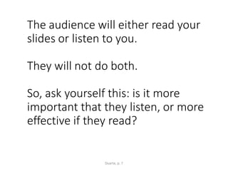 The audience will either read your
slides or listen to you.
They will not do both.
So, ask yourself this: is it more
important that they listen, or more
effective if they read?
Duarte, p. 7
 