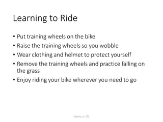 Learning to Ride
• Put training wheels on the bike
• Raise the training wheels so you wobble
• Wear clothing and helmet to protect yourself
• Remove the training wheels and practice falling on
the grass
• Enjoy riding your bike wherever you need to go
Duarte, p. 222
 