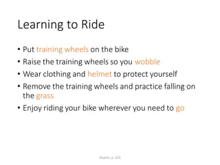 Learning to Ride
• Put training wheels on the bike
• Raise the training wheels so you wobble
• Wear clothing and helmet to protect yourself
• Remove the training wheels and practice falling on
the grass
• Enjoy riding your bike wherever you need to go
Duarte, p. 222
 