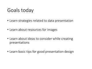 Goals today
• Learn strategies related to data presentation
• Learn about resources for images
• Learn about ideas to consider while creating
presentations
• Learn basic tips for good presentation design
 