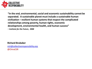 “In the end, environmental, social and economic sustainability cannot be
separated. A sustainable planet must include a sustainable human
civilization – resilient human systems that respect the complicated
relationships among poverty, human rights, economic
development, environmental health, and human success”
- Institute for the Future, 2008




Richard Brubaker
rich@collectiveresponsibility.org
@ChinaCSR
 