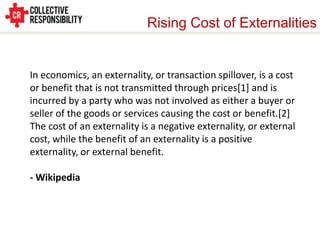 Rising Cost of Externalities


In economics, an externality, or transaction spillover, is a cost
or benefit that is not transmitted through prices[1] and is
incurred by a party who was not involved as either a buyer or
seller of the goods or services causing the cost or benefit.[2]
The cost of an externality is a negative externality, or external
cost, while the benefit of an externality is a positive
externality, or external benefit.

- Wikipedia
 