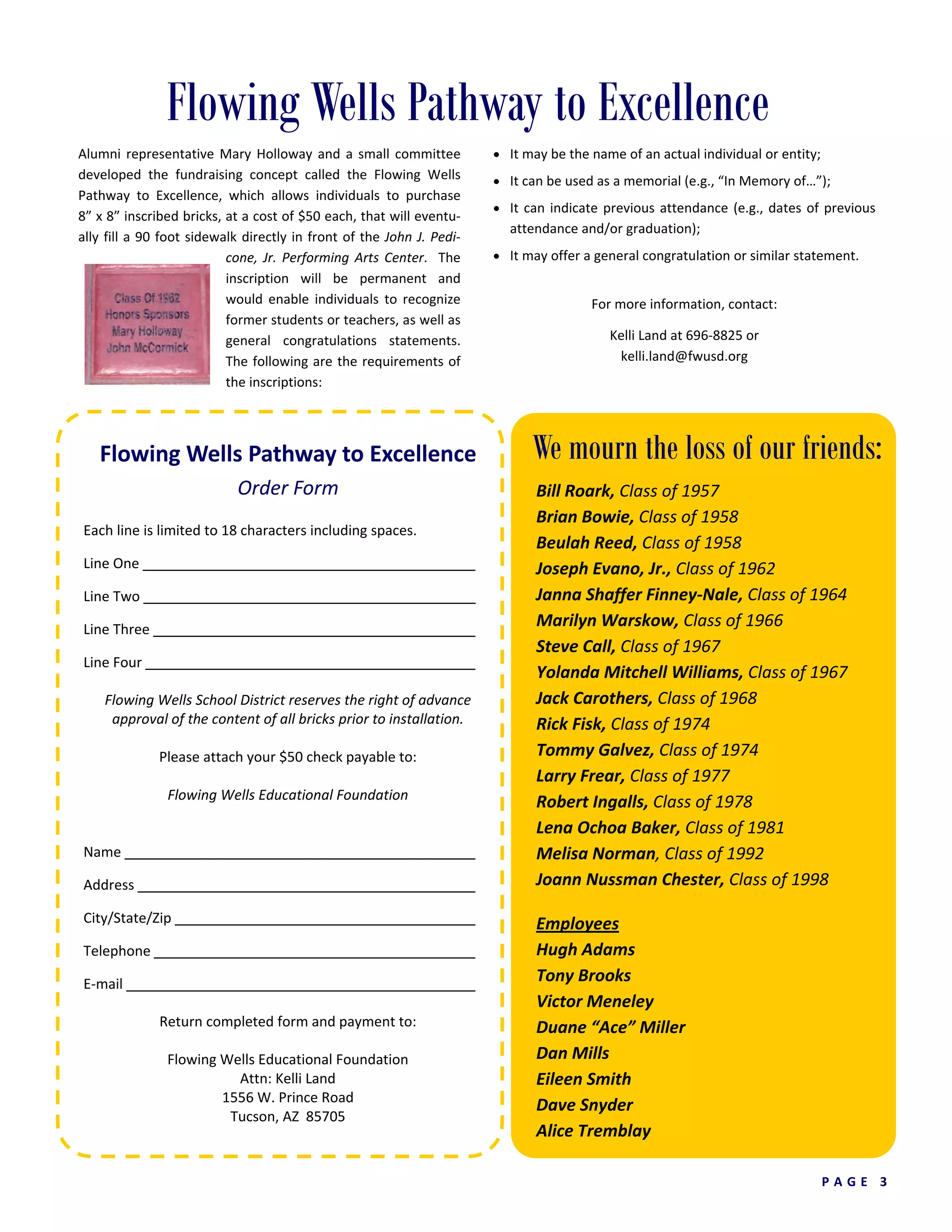 P A G E   3  
Flowing Wells Pathway to Excellence 
Order Form 
Each line is limited to 18 characters including spaces.    
Line One              
Line Two              
Line Three              
Line Four              
Flowing Wells School District reserves the right of advance 
approval of the content of all bricks prior to installation. 
 
Please attach your $50 check payable to: 
 
Flowing Wells Educational Foundation 
 
   
Name                
Address               
City/State/Zip              
Telephone              
E‐mail                
Return completed form and payment to: 
 
Flowing Wells Educational Foundation 
Attn: Kelli Land 
1556 W. Prince Road 
Tucson, AZ  85705 
Flowing Wells Pathway to Excellence
Alumni representative Mary Holloway and a small committee 
developed  the  fundraising  concept  called  the  Flowing  Wells 
Pathway  to  Excellence,  which  allows  individuals  to  purchase   
8” x 8” inscribed bricks, at a cost of $50 each, that will eventu‐
ally fill a 90 foot sidewalk directly in front of the John J. Pedi‐
cone, Jr. Performing Arts Center.  The 
inscription  will  be  permanent  and 
would  enable  individuals  to  recognize 
former students or teachers, as well as 
general  congratulations  statements.  
The following are the requirements of 
the inscriptions: 
• It may be the name of an actual individual or entity; 
• It can be used as a memorial (e.g., “In Memory of…”); 
• It can indicate previous attendance (e.g., dates of previous 
attendance and/or graduation); 
• It may offer a general congratulation or similar statement. 
 
For more information, contact: 
 
Kelli Land at 696‐8825 or 
kelli.land@fwusd.org 
We mourn the loss of our friends:
Bill Roark, Class of 1957 
Brian Bowie, Class of 1958 
Beulah Reed, Class of 1958 
Joseph Evano, Jr., Class of 1962 
Janna Shaffer Finney‐Nale, Class of 1964 
Marilyn Warskow, Class of 1966 
Steve Call, Class of 1967 
Yolanda Mitchell Williams, Class of 1967 
Jack Carothers, Class of 1968 
Rick Fisk, Class of 1974 
Tommy Galvez, Class of 1974 
Larry Frear, Class of 1977 
Robert Ingalls, Class of 1978 
Lena Ochoa Baker, Class of 1981 
Melisa Norman, Class of 1992 
Joann Nussman Chester, Class of 1998 
 
Employees 
Hugh Adams 
Tony Brooks 
Victor Meneley 
Duane “Ace” Miller 
Dan Mills 
Eileen Smith 
Dave Snyder 
Alice Tremblay 
 