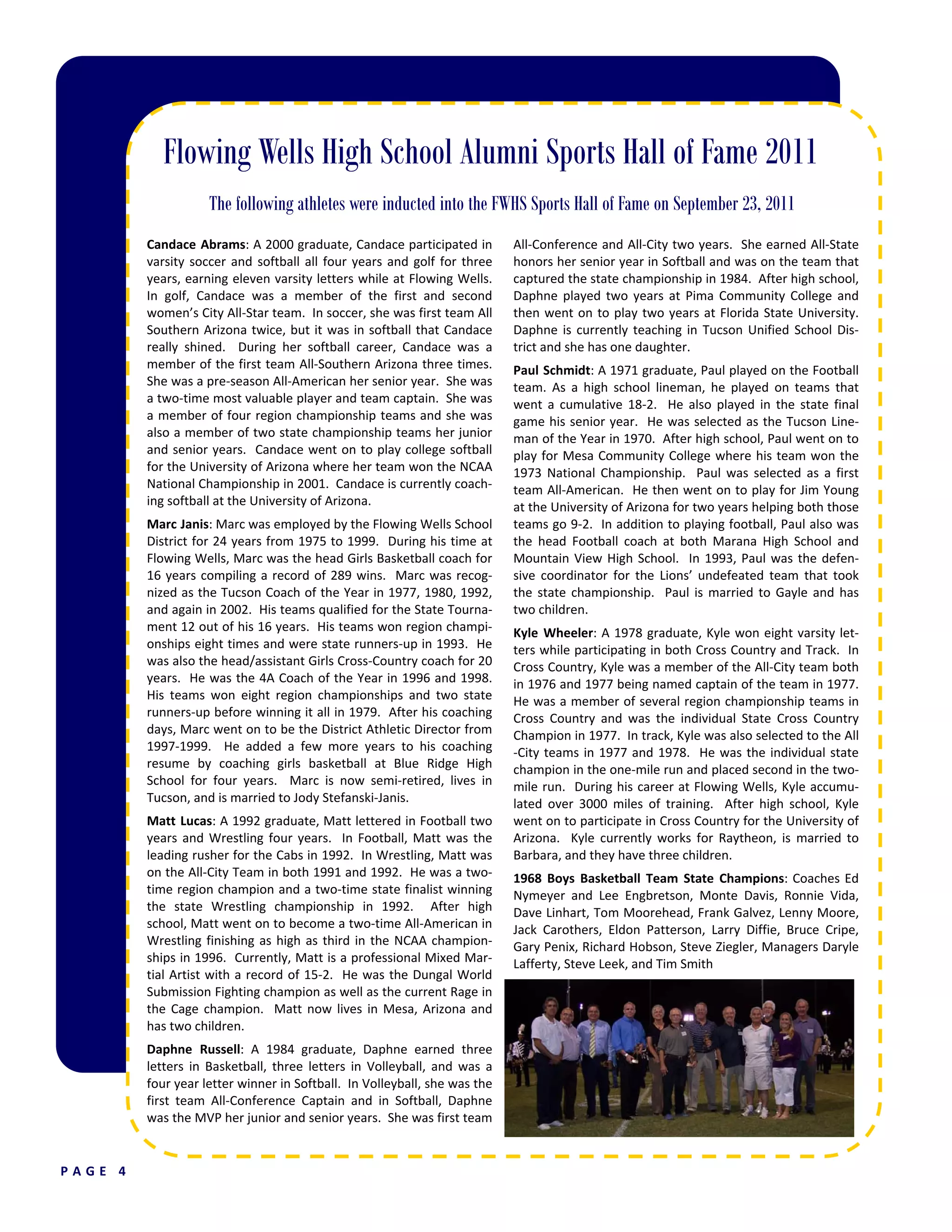 Flowing Wells High School Alumni Sports Hall of Fame 2012
The following athletes were inducted into the FWHS Sports Hall of Fame on September 7, 2012
P A G E   4  
Candace Abrams: A 2000 graduate, Candace participated in 
varsity soccer and softball all four years and golf for three 
years, earning eleven varsity letters while at Flowing Wells.  
In  golf,  Candace  was  a  member  of  the  first  and  second 
women’s City All‐Star team.  In soccer, she was first team All 
Southern Arizona twice, but it was in softball that Candace 
really  shined.    During  her  softball  career,  Candace  was  a 
member of the first team All‐Southern Arizona three times.  
She was a pre‐season All‐American her senior year.  She was 
a two‐time most valuable player and team captain.  She was 
a member of four region championship teams and she was 
also a member of two state championship teams her junior 
and senior years.  Candace went on to play college softball 
for the University of Arizona where her team won the NCAA 
National Championship in 2001.  Candace is currently coach‐
ing softball at the University of Arizona. 
Marc Janis: Marc was employed by the Flowing Wells School 
District for 24 years from 1975 to 1999.  During his time at 
Flowing Wells, Marc was the head Girls Basketball coach for 
16 years compiling a record of 289 wins.  Marc was recog‐
nized as the Tucson Coach of the Year in 1977, 1980, 1992, 
and again in 2002.  His teams qualified for the State Tourna‐
ment 12 out of his 16 years.  His teams won region champi‐
onships eight times and were state runners‐up in 1993.  He 
was also the head/assistant Girls Cross‐Country coach for 20 
years.  He was the 4A Coach of the Year in 1996 and 1998.  
His  teams  won  eight  region  championships  and  two  state 
runners‐up before winning it all in 1979.  After his coaching 
days, Marc went on to be the District Athletic Director from 
1997‐1999.    He  added  a  few  more  years  to  his  coaching 
resume  by  coaching  girls  basketball  at  Blue  Ridge  High 
School  for  four  years.    Marc  is  now  semi‐retired,  lives  in 
Tucson, and is married to Jody Stefanski‐Janis. 
Matt Lucas: A 1992 graduate, Matt lettered in Football two 
years and Wrestling four years.  In Football, Matt was the 
leading rusher for the Cabs in 1992.  In Wrestling, Matt was 
on the All‐City Team in both 1991 and 1992.  He was a two‐
time region champion and a two‐time state finalist winning 
the  state  Wrestling  championship  in  1992.    After  high 
school, Matt went on to become a two‐time All‐American in 
Wrestling finishing as high as third in the NCAA champion‐
ships in 1996.  Currently, Matt is a professional Mixed Mar‐
tial Artist with a record of 15‐2.  He was the Dungal World 
Submission Fighting champion as well as the current Rage in 
the Cage champion.  Matt now lives in Mesa, Arizona and 
has two children. 
Daphne  Russell:  A  1984  graduate,  Daphne  earned  three 
letters  in  Basketball,  three  letters  in  Volleyball,  and  was  a 
four year letter winner in Softball.  In Volleyball, she was the 
first  team  All‐Conference  Captain  and  in  Softball,  Daphne 
was the MVP her junior and senior years.  She was first team 
All‐Conference and All‐City two years.  She earned All‐State 
honors her senior year in Softball and was on the team that 
captured the state championship in 1984.  After high school, 
Daphne played two years at Pima Community College and 
then went on to play two years at Florida State University. 
Daphne is currently teaching in Tucson Unified School Dis‐
trict and she has one daughter. 
Paul Schmidt: A 1971 graduate, Paul played on the Football 
team.  As  a  high  school  lineman,  he  played  on  teams  that 
went  a  cumulative  18‐2.    He  also  played  in  the  state  final 
game his senior year.  He was selected as the Tucson Line‐
man of the Year in 1970.  After high school, Paul went on to 
play for Mesa Community College where his team won the 
1973  National  Championship.    Paul  was  selected  as  a  first 
team All‐American.  He then went on to play for Jim Young 
at the University of Arizona for two years helping both those 
teams go 9‐2.  In addition to playing football, Paul also was 
the  head  Football  coach  at  both  Marana  High  School  and 
Mountain View High School.  In 1993, Paul was the defen‐
sive  coordinator  for  the  Lions’  undefeated  team  that  took 
the state championship.  Paul is married to Gayle and has 
two children. 
Kyle Wheeler: A 1978 graduate, Kyle won eight varsity let‐
ters while participating in both Cross Country and Track.  In 
Cross Country, Kyle was a member of the All‐City team both 
in 1976 and 1977 being named captain of the team in 1977.  
He was a member of several region championship teams in 
Cross  Country  and  was  the  individual  State  Cross  Country 
Champion in 1977.  In track, Kyle was also selected to the All
‐City teams in 1977 and 1978.  He was the individual state 
champion in the one‐mile run and placed second in the two‐
mile run.  During his career at Flowing Wells, Kyle accumu‐
lated  over  3000  miles  of  training.    After  high  school,  Kyle 
went on to participate in Cross Country for the University of 
Arizona.    Kyle  currently  works  for  Raytheon,  is  married  to 
Barbara, and they have three children. 
1968  Boys  Basketball  Team  State  Champions: Coaches Ed 
Nymeyer  and  Lee  Engbretson,  Monte  Davis,  Ronnie  Vida, 
Dave Linhart, Tom Moorehead, Frank Galvez, Lenny Moore, 
Jack  Carothers,  Eldon  Patterson,  Larry  Diffie,  Bruce  Cripe, 
Gary Penix, Richard Hobson, Steve Ziegler, Managers Daryle 
Lafferty, Steve Leek, and Tim Smith 
Flowing Wells High School Alumni Sports Hall of Fame 2011
The following athletes were inducted into the FWHS Sports Hall of Fame on September 23, 2011
 